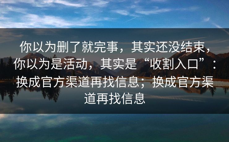 你以为删了就完事，其实还没结束，你以为是活动，其实是“收割入口”：换成官方渠道再找信息；换成官方渠道再找信息