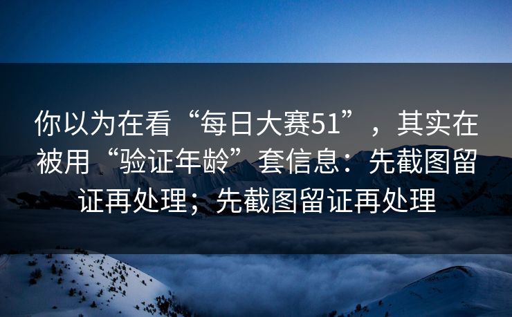 你以为在看“每日大赛51”，其实在被用“验证年龄”套信息：先截图留证再处理；先截图留证再处理