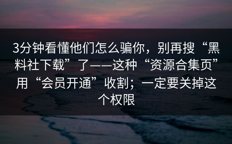3分钟看懂他们怎么骗你，别再搜“黑料社下载”了——这种“资源合集页”用“会员开通”收割；一定要关掉这个权限