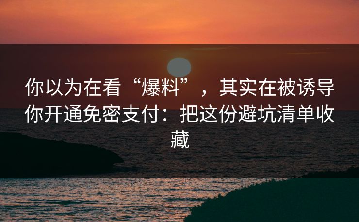 你以为在看“爆料”，其实在被诱导你开通免密支付：把这份避坑清单收藏
