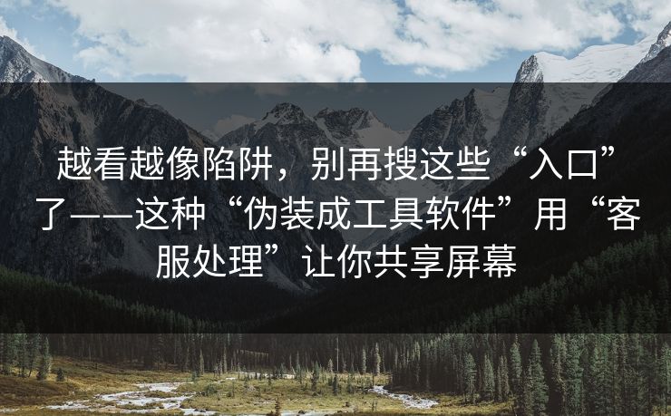 越看越像陷阱，别再搜这些“入口”了——这种“伪装成工具软件”用“客服处理”让你共享屏幕
