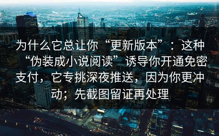 为什么它总让你“更新版本”：这种“伪装成小说阅读”诱导你开通免密支付，它专挑深夜推送，因为你更冲动；先截图留证再处理