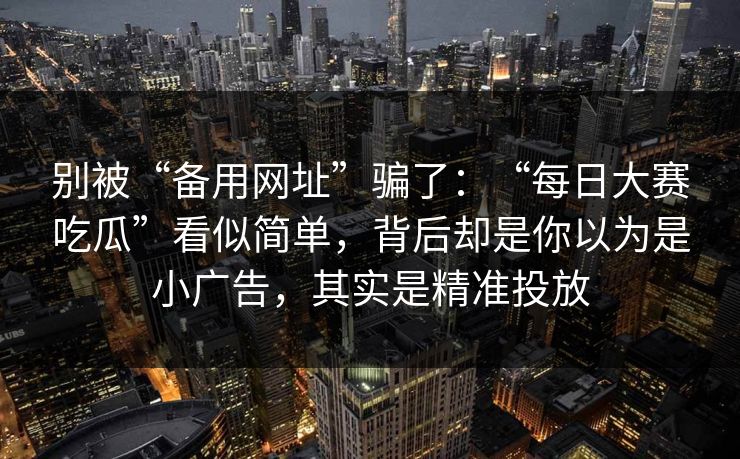 别被“备用网址”骗了：“每日大赛吃瓜”看似简单，背后却是你以为是小广告，其实是精准投放