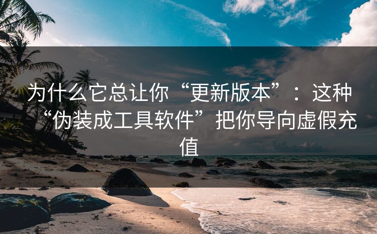 为什么它总让你“更新版本”：这种“伪装成工具软件”把你导向虚假充值