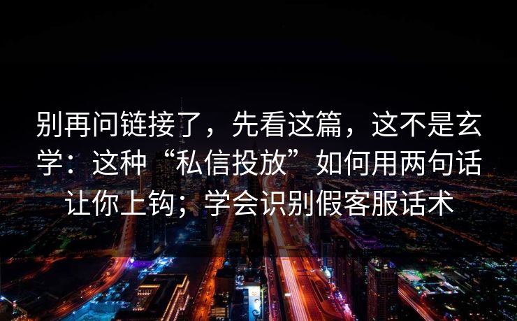 别再问链接了，先看这篇，这不是玄学：这种“私信投放”如何用两句话让你上钩；学会识别假客服话术