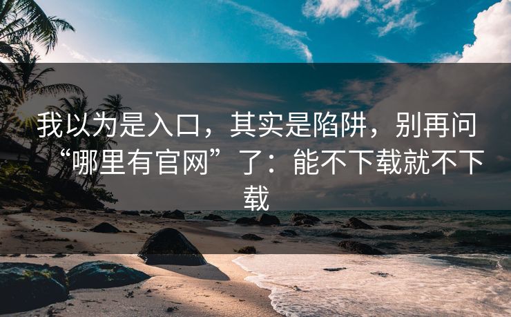 我以为是入口，其实是陷阱，别再问“哪里有官网”了：能不下载就不下载