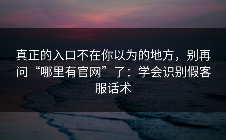真正的入口不在你以为的地方，别再问“哪里有官网”了：学会识别假客服话术