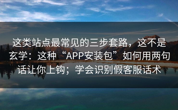 这类站点最常见的三步套路，这不是玄学：这种“APP安装包”如何用两句话让你上钩；学会识别假客服话术