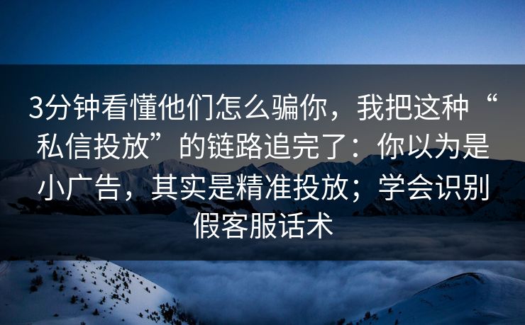 3分钟看懂他们怎么骗你，我把这种“私信投放”的链路追完了：你以为是小广告，其实是精准投放；学会识别假客服话术