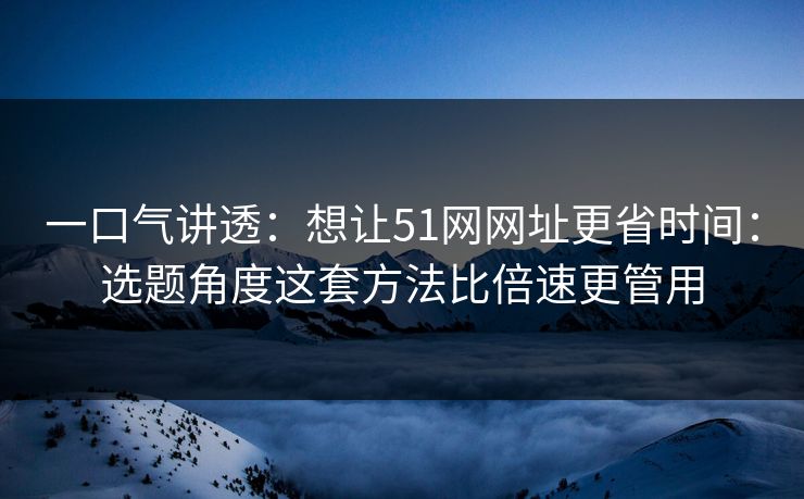 一口气讲透：想让51网网址更省时间：选题角度这套方法比倍速更管用