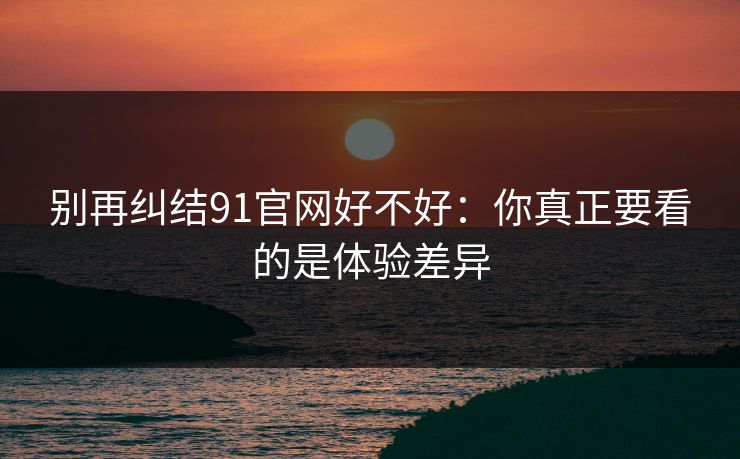 别再纠结91官网好不好：你真正要看的是体验差异